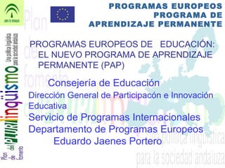 PROGRAMAS EUROPEOS
PROGRAMA DE
APRENDIZAJE PERMANENTE
PROGRAMAS EUROPEOS DE EDUCACIÓN:
EL NUEVO PROGRAMA DE APRENDIZAJE
PERMANENTE (PAP)
Consejería de Educación
Dirección General de Participacón e Innovación
Educativa
Servicio de Programas Internacionales
Departamento de Programas Europeos
Eduardo Jaenes Portero
 
