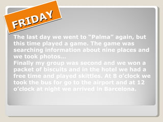 FRIDAY The last day we went to “Palma” again, but  this time played a game. The game was  searching information about nine places and  we took photos… Finally my group was second and we won a packet of biscuits and in the hotel we had a  free time and played skittles. At 8 o’clock we  took the bus for go to the airport and at 12  o’clock at night we arrived in Barcelona. 