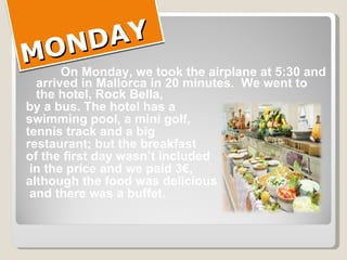 MONDAY On  Monday, we took the airplane at 5:30 and arrived in Mallorca in 20 minutes.  We went to the hotel, Rock Bella,  by a bus. The hotel has a  swimming pool, a mini golf,  tennis track and a big  restaurant; but the breakfast  of the first day wasn’t included in the price and we paid 3€,  although the food was delicious and there was a buffet. 