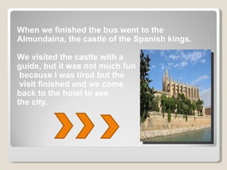 When we finished the bus went to the Almundaina, the castle of the Spanish kings. We visited the castle with a  guide, but it was not much fun because I was tired but the visit finished and we come  back to the hotel to see  the city. 