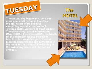 TUESDAY The second day began, my room was more cool and I get up at 8 o’clock. We ate, eating more because  everything was nice, and we took the bus again. We went to most places: The olives shop, the pearl workshop  (MAJORICA), the caves (ARÌA), the beach (In the afternoon we ate a picnic at  beach).… but we didn’t go to the last  place because we decided come back to  the hotel and in the hotel I swimming in  the swimming pool and I play tennis  and golf.  The HOTEL 