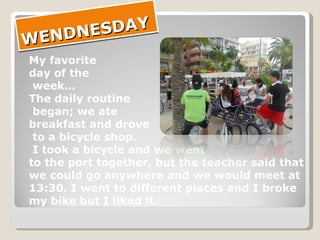 WENDNESDAY My favorite  day of the week… The daily routine began; we ate  breakfast and drove to a bicycle shop. I took a bicycle and we went  to the port together, but the teacher said that  we could go anywhere and we would meet at  13:30. I went to different places and I broke  my bike but I liked it. 