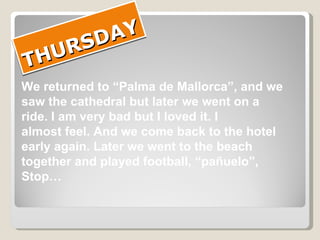 THURSDAY We returned to “Palma de Mallorca”, and we saw the cathedral but later we went on a  ride. I am very bad but I loved it. I  almost feel. And we come back to the hotel  early again. Later we went to the beach  together and played football, “pañuelo”,  Stop… 