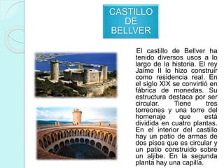 CASTILLO
DE
BELLVER
El castillo de Bellver ha
tenido diversos usos a lo
largo de la historia. El rey
Jaime II lo hizo construir
como residencia real. En
el siglo XIX se convirtió en
fábrica de monedas. Su
estructura destaca por ser
circular. Tiene tres
torreones y una torre del
homenaje que está
dividida en cuatro plantas.
En el interior del castillo
hay un patio de armas de
dos pisos que es circular y
un patio construido sobre
un aljibe. En la segunda
planta hay una capilla.
 