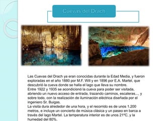 Las Cuevas del Drach ya eran conocidas durante la Edad Media, y fueron
exploradas en el año 1880 por M.F. Will y en 1896 por E.A. Martel, que
descubrió la cueva donde se halla el lago que lleva su nombre.
Entre 1922 y 1935 se acondicionó la cueva para poder ser visitada,
abriendo un nuevo acceso de entrada, trazando caminos, escaleras..., y
sobre todo, con la realización de iluminación eléctrica diseñada por el
ingeniero Sr. Buigas.
La visita dura alrededor de una hora, y el recorrido es de unos 1.200
metros, e incluye un concierto de música clásica y un paseo en barca a
través del lago Martel. La temperatura interior es de unos 21ºC, y la
humedad del 80%.
 