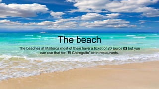 The beach
The beaches at Mallorca most of them have a ticket of 20 Euros 💶 but you
can use that for “El Chiringuito” or in restaurants.
 
