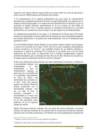 Los monocultivos industriales de palma africana y sus impactos territoriales, sociales y ambientales
Página 12
Aguarico), por drenar todas las aguas donde van a parar todos los restos de agrotóxicos
de las cerca de 10000 hectáreas de Palmeras del Ecuador.
A la contaminación de la empresa palmicultora hay que sumar la contaminación
generada por la explotación petrolera de todo el campo Shushufindi, hoy operado por la
empresa estatal PetroEcuador. Los mapas del área describen bien la situación en que se
encuentra el pueblo Siekopai, especialmente la de los recintos de San Pablo de
Kateysiayá y Bella Vista: se pueden apreciar la incidencia territorial de la actividad
palmicultora y los numerosos cursos de agua a los que impacta la actividad petrolera.
La contaminación generada en las aguas y la eliminación de buena parte del bosque
primario ha esquilmado la fuente tradicional de alimento de esta nacionalidad indígena,
provocando desnutrición a un pueblo que tradicionalmente vivía en la abundancia que
generaba la selva.
La nacionalidad siekopai cuenta además con un enorme impacto cultural: por una parte,
a causa de la incursión en los años 70 del s.XX de la secta evangélica estadounidense
Instituto Lingüístico de Verano19
, que modificó muchos de sus hábitos culturales y
económicos y generó la psicología de la pobreza en un pueblo que vivía de forma
tradicional; por otra parte, la negociación con la también estadounidense empresa
petrolera Occidental, que se prorrogó por diez años en los 90 y finalizó con el permiso a
la empresa para la explotación dentro de territorio siekopai20
.
Todas estas afectaciones han generado una fuerte dependencia económica y cultural en
la nacionalidad siekopai. Las
enfermedades se han
multiplicado, y sólo los
medicamentos suponen un
gasto que no es asumible por
la comunidad, especialmente
en casos de cáncer, una
enfermedad muy presente en
el área. Todo este proceso
supone una enorme deuda del
Estado ecuatoriano con la
nacionalidad siekopai. Aun
así, en todo el área, el
territorio concedido a la
nacionalidad es el único que
mantiene el bosque primario
en un alto porcentaje, como
podemos ver en la siguiente
imagen de satélite.
Dentro del propio territorio siekopai, hay una parte del mismo destinada a la palma
africana. Se trata del resultado de un acuerdo entre la Corporación Financiera Nacional
(perteneciente al Estado ecuatoriano) y 20 familias de la nacionalidad para la plantación
19
Piaguaje, Celestino (1992) Ecorasa (Vicariato Apostólico de Aguarico)
20
Maldonado, Adolfo (2001) La forma Occidental de extraer Petróleo (Oilwatch)
 