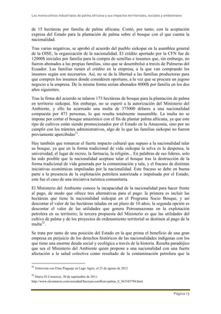 Los monocultivos industriales de palma africana y sus impactos territoriales, sociales y ambientales
Página 13
de 15 hectáreas por familia de palma africana. Contó, por tanto, con la aceptación
expresa del Estado para la plantación de palma sobre el bosque con el que cuenta la
nacionalidad.
Tras varias negativas, se aprobó el acuerdo del pueblo siekopai en la asamblea general
de la OISE, la organización de la nacionalidad. El crédito aportado por la CFN fue de
12000$ iniciales por familia para la compra de semillas e insumos que, sin embargo, no
fueron abonados a las propias familias, sino que se desembolsó a través de Palmeras del
Ecuador. Las familias tienen el crédito en la empresa, a la que van comprando los
insumos según son necesarios. Así, no se da la libertad a las familias productoras para
que compren los insumos donde consideren oportuno, a la vez que se procura un jugoso
negocio a la empresa. De la misma forma serían abonados 8000$ por familia en los dos
años siguientes.
Tras la firma del acuerdo se talaron 173 hectáreas de bosque para la plantación de palma
en territorio siekopai. Sin embargo, no se esperó a la autorización del Ministerio del
Ambiente, y ello ha acarreado una multa de 375000 dólares a una nacionalidad
compuesta por 473 personas, lo que resulta totalmente inasumible. La multa no se
impone por cortar el bosque amazónico con el fin de plantar palma africana, ya que este
tipo de cultivos están siendo promocionados por el Estado en la Amazonía, sino por no
cumplir con los trámites administrativos, algo de lo que las familias siekopai no fueron
previamente apercibidas21
.
Hay también que remarcar el fuerte impacto cultural que supuso a la nacionalidad talar
su bosque, ya que en la forma tradicional de vida siekopai la selva es la despensa, la
universidad, el lugar de recreo, la farmacia, la religión... En palabras de sus líderes, solo
ha sido posible que la nacionalidad aceptase talar el bosque tras la destrucción de la
forma tradicional de vida generada por la contaminación y tala, y el fracaso de distintas
iniciativas económicas impulsadas por la nacionalidad. Este fracaso se debe en buena
parte a la presencia de la explotación petrolera autorizada e impulsada por el Estado;
este fue el caso de una iniciativa turística comunitaria.
El Ministerio del Ambiente conoce la incapacidad de la nacionalidad para hacer frente
al pago, de modo que ofrece tres alternativas para el pago: la primera es incluir las
hectáreas que tiene la nacionalidad siekopai en el Programa Socio Bosque, y así
descontar el valor de las hectáreas taladas en un plazo de 10 años; la segunda opción es
descontar el valor de las utilidades que genera Petroamazonas en la explotación
petrolera en su territorio; la tercera propuesta del Ministerio es que las utilidades del
cultivo de palma y de los proyectos de ordenamiento territorial se destinen al pago de la
multa22
.
Se trata por tanto de una posición del Estado en la que prima el beneficio de una gran
empresa en perjuicio de los derechos históricos de las nacionalidades indígenas con los
que tiene una enorme deuda social y ecológica a través de la historia. Resulta paradójico
que sea el Ministerio del Ambiente quien propone a una nacionalidad con una fuerte
afectación a la salud colectiva como resultado de la contaminación petrolera que la
21
Entrevista con Elías Piaguaje en Lago Agrio, el 23 de agosto de 2012
22
Diario El Comercio, 30 de septiembre de 2011:
http://www.elcomercio.com/sociedad/Secoyas-conflicto-palma_0_563343794.html
 