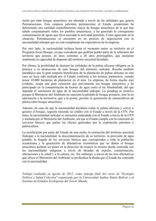 Los monocultivos industriales de palma africana y sus impactos territoriales, sociales y ambientales
Página 14
multa por talar bosque amazónico sea abonada a través de las utilidades que genera
Petroamazonas. Esta empresa petrolera perteneciente al Estado ecuatoriano ha
deforestado una cantidad ostensiblemente mayor de bosque amazónico de la que han
talado conjuntamente todos los pueblos amazónicos, y ha generado la consiguiente
contaminación de aguas que lleva asociada la actividad petrolera. Como agravante en la
situación, Petroamazonas se encuentra en un proceso de negociación con la
nacionalidad siekopai que no está cumpliendo las expectativas de la empresa.
Por otro lado, la nacionalidad rechaza hasta el momento meter su territorio en el
Programa Socio Bosque, ya que consideran que podrían perder parte de la soberanía del
territorio que poseen, en unos contratos a 20 años prorrogables, que anularían
totalmente la capacidad de disponer del territorio ancestral heredado.
Por último, la posibilidad de destinar las utilidades de la palma africana obligaría en la
práctica a la destrucción de más bosque del territorio siekopai. Resulta también
paradójico que la gran empresa beneficiaria de la plantación de palma africana en este
caso no haya sido multada por el Estado conforme a los mismos parámetros, cuando
posee 10.000 hectáreas de plantación en el área. La empresa, de forma mucho más
evidente, ocupa una gran extensión que previamente era bosque amazónico y ha
participado en la contaminación de fuentes de agua como el río Shushufindi, del que
depende el suministro de agua de la nacionalidad siekopai. La paradoja se resuelve
porque el Ministerio del Ambiente no sanciona la pérdida de bosque primario, sino la no
adecuación a la normativa, que a la postre, permite la generación de monocultivos de
palma sobre bosque amazónico.
Además, en caso de que la nacionalidad decidiera cortar la palma africana y volver a
generar el bosque, seguiría teniendo un crédito con el Estado a través de la CFN. Por
tanto, la nacionalidad siekopai se encuentra endeudada con el Estado a través de la CFN
y multada por el Ministerio del Ambiente, sin que el Estado cumpla con la concesión de
servicios básicos que palien los efectos generados por la explotación petrolera y
palmicultora.
La rectificación por parte del Estado de esta multa, la restitución del territorio ancestral
Siekopai a la nacionalidad, la descontaminación de su territorio, la provisión de agua
potable, la llegada de los servicios básicos que corresponden a toda la población
ecuatoriana y la generación de alternativas económicas que no dañen el bosque
amazónico podrían ser pasos en la dirección de resarcir la enorme deuda contraída con
las nacionalidades indígenas a través de décadas de expolio, contaminación,
afectaciones a la salud y a la cultura, etc. Sin embargo, a través de las tres alternativas
que ofrece el Ministerio del Ambiente se profundiza la deuda que el Estado ha contraído
con la nacionalidad.
Trabajo realizado en agosto de 2012, como entrega final del curso de "Ecología
Política y Salud Colectiva" organizado por la Universidad Andina Simón Bolívar y el
Instituto de Estudios Ecologistas del Tercer Mundo.
 