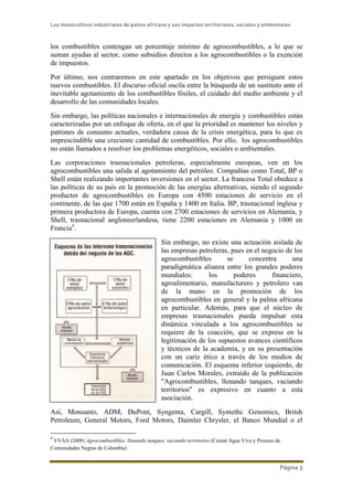 Los monocultivos industriales de palma africana y sus impactos territoriales, sociales y ambientales
Página 3
los combustibles contengan un porcentaje mínimo de agrocombustibles, a lo que se
suman ayudas al sector, como subsidios directos a los agrocombustibles o la exención
de impuestos.
Por último, nos centraremos en este apartado en los objetivos que persiguen estos
nuevos combustibles. El discurso oficial oscila entre la búsqueda de un sustituto ante el
inevitable agotamiento de los combustibles fósiles, el cuidado del medio ambiente y el
desarrollo de las comunidades locales.
Sin embargo, las políticas nacionales e internacionales de energía y combustibles están
caracterizadas por un enfoque de oferta, en el que la prioridad es mantener los niveles y
patrones de consumo actuales, verdadera causa de la crisis energética, para lo que es
imprescindible una creciente cantidad de combustibles. Por ello, los agrocombustibles
no están llamados a resolver los problemas energéticos, sociales o ambientales.
Las corporaciones trasnacionales petroleras, especialmente europeas, ven en los
agrocombustibles una salida al agotamiento del petróleo. Compañías como Total, BP o
Shell están realizando importantes inversiones en el sector. La francesa Total obedece a
las políticas de su país en la promoción de las energías alternativas, siendo el segundo
productor de agrocombustibles en Europa con 4500 estaciones de servicio en el
continente, de las que 1700 están en España y 1400 en Italia. BP, trasnacional inglesa y
primera productora de Europa, cuenta con 2700 estaciones de servicios en Alemania, y
Shell, trasnacional angloneerlandesa, tiene 2200 estaciones en Alemania y 1000 en
Francia4
.
Sin embargo, no existe una actuación aislada de
las empresas petroleras, pues en el negocio de los
agrocombustibles se concentra una
paradigmática alianza entre los grandes poderes
mundiales: los poderes financiero,
agroalimentario, manufacturero y petrolero van
de la mano en la promoción de los
agrocombustibles en general y la palma africana
en particular. Además, para que el núcleo de
empresas trasnacionales pueda impulsar esta
dinámica vinculada a los agrocombustibles se
requiere de la coacción, que se expresa en la
legitimación de los supuestos avances científicos
y técnicos de la academia, y en su presentación
con un cariz ético a través de los medios de
comunicación. El esquema inferior izquierdo, de
Juan Carlos Morales, extraído de la publicación
"Agrocombustibles, llenando tanques, vaciando
territorios" es expresivo en cuanto a esta
asociación.
Así, Monsanto, ADM, DuPont, Syngenta, Cargill, Syntethc Genomics, Britsh
Petroleum, General Motors, Ford Motors, Daimler Chrysler, el Banco Mundial o el
4
VVAA (2008) Agrocombustibles, llenando tanques, vaciando territorios (Censat Agua Viva y Proceso de
Comunidades Negras de Colombia)
 