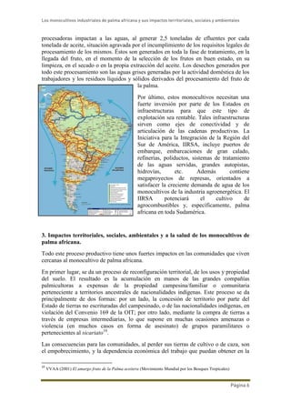 Los monocultivos industriales de palma africana y sus impactos territoriales, sociales y ambientales
Página 6
procesadoras impactan a las aguas, al generar 2,5 toneladas de efluentes por cada
tonelada de aceite, situación agravada por el incumplimiento de los requisitos legales de
procesamiento de los mismos. Éstos son generados en toda la fase de tratamiento, en la
llegada del fruto, en el momento de la selección de los frutos en buen estado, en su
limpieza, en el secado o en la propia extracción del aceite. Los desechos generados por
todo este procesamiento son las aguas grises generadas por la actividad doméstica de los
trabajadores y los residuos líquidos y sólidos derivados del procesamiento del fruto de
la palma.
Por último, estos monocultivos necesitan una
fuerte inversión por parte de los Estados en
infraestructuras para que este tipo de
explotación sea rentable. Tales infraestructuras
sirven como ejes de conectividad y de
articulación de las cadenas productivas. La
Iniciativa para la Integración de la Región del
Sur de América, IIRSA, incluye puertos de
embarque, embarcaciones de gran calado,
refinerías, poliductos, sistemas de tratamiento
de las aguas servidas, grandes autopistas,
hidrovías, etc. Además contiene
megaproyectos de represas, orientados a
satisfacer la creciente demanda de agua de los
monocultivos de la industria agroenergética. El
IIRSA potenciará el cultivo de
agrocombustibles y, específicamente, palma
africana en toda Sudamérica.
3. Impactos territoriales, sociales, ambientales y a la salud de los monocultivos de
palma africana.
Todo este proceso productivo tiene unos fuertes impactos en las comunidades que viven
cercanas al monocultivo de palma africana.
En primer lugar, se da un proceso de reconfiguración territorial, de los usos y propiedad
del suelo. El resultado es la acumulación en manos de las grandes compañías
palmicultoras a expensas de la propiedad campesina/familiar o comunitaria
perteneciente a territorios ancestrales de nacionalidades indígenas. Este proceso se da
principalmente de dos formas: por un lado, la concesión de territorio por parte del
Estado de tierras no escrituradas del campesinado, o de las nacionalidades indígenas, en
violación del Convenio 169 de la OIT; por otro lado, mediante la compra de tierras a
través de empresas intermediarias, lo que supone en muchas ocasiones amenazas o
violencia (en muchos casos en forma de asesinato) de grupos paramilitares o
pertenecientes al sicariato10
.
Las consecuencias para las comunidades, al perder sus tierras de cultivo o de caza, son
el empobrecimiento, y la dependencia económica del trabajo que puedan obtener en la
10
VVAA (2001) El amargo fruto de la Palma aceitera (Movimiento Mundial por los Bosques Tropicales)
 
