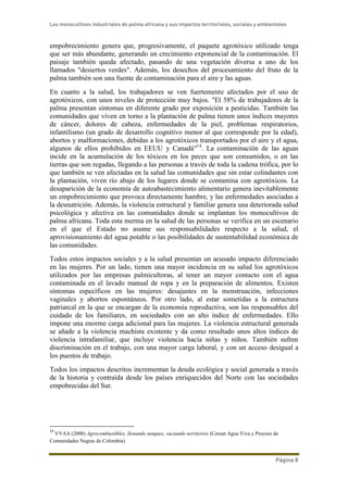Los monocultivos industriales de palma africana y sus impactos territoriales, sociales y ambientales
Página 8
empobrecimiento genera que, progresivamente, el paquete agrotóxico utilizado tenga
que ser más abundante, generando un crecimiento exponencial de la contaminación. El
paisaje también queda afectado, pasando de una vegetación diversa a uno de los
llamados "desiertos verdes". Además, los desechos del procesamiento del fruto de la
palma también son una fuente de contaminación para el aire y las aguas.
En cuanto a la salud, los trabajadores se ven fuertemente afectados por el uso de
agrotóxicos, con unos niveles de protección muy bajos. "El 58% de trabajadores de la
palma presentan síntomas en diferente grado por exposición a pesticidas. También las
comunidades que viven en torno a la plantación de palma tienen unos índices mayores
de cáncer, dolores de cabeza, enfermedades de la piel, problemas respiratorios,
infantilismo (un grado de desarrollo cognitivo menor al que corresponde por la edad),
abortos y malformaciones, debidas a los agrotóxicos transportados por el aire y el agua,
algunos de ellos prohibidos en EEUU y Canadá"14
. La contaminación de las aguas
incide en la acumulación de los tóxicos en los peces que son consumidos, o en las
tierras que son regadas, llegando a las personas a través de toda la cadena trófica, por lo
que también se ven afectadas en la salud las comunidades que sin estar colindantes con
la plantación, viven río abajo de los lugares donde se contamina con agrotóxicos. La
desaparición de la economía de autoabastecimiento alimentario genera inevitablemente
un empobrecimiento que provoca directamente hambre, y las enfermedades asociadas a
la desnutrición. Además, la violencia estructural y familiar genera una deteriorada salud
psicológica y afectiva en las comunidades donde se implantan los monocultivos de
palma africana. Toda esta merma en la salud de las personas se verifica en un escenario
en el que el Estado no asume sus responsabilidades respecto a la salud, el
aprovisionamiento del agua potable o las posibilidades de sustentabilidad económica de
las comunidades.
Todos estos impactos sociales y a la salud presentan un acusado impacto diferenciado
en las mujeres. Por un lado, tienen una mayor incidencia en su salud los agrotóxicos
utilizados por las empresas palmicultoras, al tener un mayor contacto con el agua
contaminada en el lavado manual de ropa y en la preparación de alimentos. Existen
síntomas específicos en las mujeres: desajustes en la menstruación, infecciones
vaginales y abortos espontáneos. Por otro lado, al estar sometidas a la estructura
patriarcal en la que se encargan de la economía reproductiva, son las responsables del
cuidado de los familiares, en sociedades con un alto índice de enfermedades. Ello
impone una enorme carga adicional para las mujeres. La violencia estructural generada
se añade a la violencia machista existente y da como resultado unos altos índices de
violencia intrafamiliar, que incluye violencia hacia niñas y niños. También sufren
discriminación en el trabajo, con una mayor carga laboral, y con un acceso desigual a
los puestos de trabajo.
Todos los impactos descritos incrementan la deuda ecológica y social generada a través
de la historia y contraída desde los países enriquecidos del Norte con las sociedades
empobrecidas del Sur.
14
VVAA (2008) Agrocombustibles, llenando tanques, vaciando territorios (Censat Agua Viva y Proceso de
Comunidades Negras de Colombia)
 