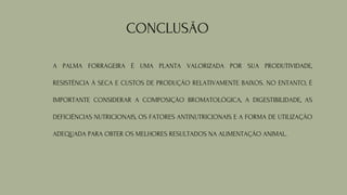 CONCLUSÃO
A PALMA FORRAGEIRA É UMA PLANTA VALORIZADA POR SUA PRODUTIVIDADE,
RESISTÊNCIA À SECA E CUSTOS DE PRODUÇÃO RELATIVAMENTE BAIXOS. NO ENTANTO, É
IMPORTANTE CONSIDERAR A COMPOSIÇÃO BROMATOLÓGICA, A DIGESTIBILIDADE, AS
DEFICIÊNCIAS NUTRICIONAIS, OS FATORES ANTINUTRICIONAIS E A FORMA DE UTILIZAÇÃO
ADEQUADA PARA OBTER OS MELHORES RESULTADOS NA ALIMENTAÇÃO ANIMAL.
 