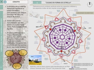 1 "CIUDAD EN FORMA DE ESTRELLA"
FORMACIONINICIALYAMURALLAMIENTO
FUENTE: ELABORACION PROPIA
01
ESTE
VENECIA PRIMERAS PAREDES DE LA CIUDAD VENECIANA 1593 - 1613
SEGUNDAS PAREDES DE LA CIUDAD VENECIANA 1665 - 1683
TERCERAS PAREDES DE LA CIUDAD FRANCESA 1797- 1814
CAMINO ORIGINAL
• La fortaleza de la ciudad de
Palmanova representa el
centro estratégico
para neutralizar los ataques
otomanos del este y los
ataques de Austria.
• Existen tres puertas
monumentales que dan
acceso a la ciudad: Porta
Udine, Porta Cividale y Porta
Aquileia.
• El sistema defensivo de la
antigua República de
Venecia. Pero mientras que
Bergamo y Peschiera del
Garda eran ciudades
fortificadas, Palmanova fue
construida con el propósito
de ser una ciudad fortaleza.
CONCEPTO1
FOSO
Palmanova es la síntesis perfecta entre los aspectos militares y
los aspectos civiles de las utopías renacentistas.
Además, toda el área urbana está identificada por el Plan
Urbano General como "Zona A" de protección total.
foso
VINCENZO SCAMOTZZI
 