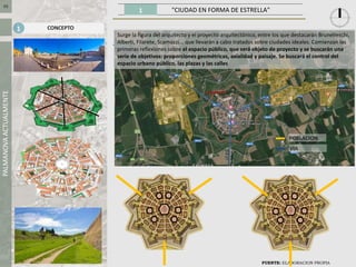 1 "CIUDAD EN FORMA DE ESTRELLA"
PALMANOVAACTUALMENTE
FUENTE: ELABORACION PROPIA
03
CONCEPTO1
Surge la figura del arquitecto y el proyecto arquitectónico, entre los que destacarán Brunelleschi,
Alberti, Filarete, Scamozzi... que llevarán a cabo tratados sobre ciudades ideales. Comienzan las
primeras reflexiones sobre el espacio público, que será objeto de proyecto y se buscarán una
serie de objetivos: proporciones geométricas, axialidad y paisaje. Se buscará el control del
espacio urbano público, las plazas y las calles
POBLACION
VIA
 
