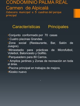 CONDOMINIO PALMA REAL
Carmen de Alpicalá
Cabecera municipal a 5 cuadras del parque
principal
Características Principales
•Conjunto conformado por 70 casas
• Cuatro piscinas Grandes
•Zona social (Restaurante, Bar, Salón de
Juegos).
•Miniestadio para prácticas de Microfutbol,
Voleibol, Baloncesto y Golfito.
•Parqueadero para 80 Carros.
• Amplios jardines y Zonas de recreación en toda
el área.
•Piscina principal en trabajos de mejora.
•Kiosko nuevo
.
 