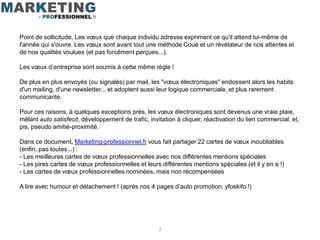 Point de sollicitude. Les vœux que chaque individu adresse expriment ce qu'il attend lui-même de
l'année qui s'ouvre. Les vœux sont avant tout une méthode Coué et un révélateur de nos attentes et
de nos qualités voulues (et pas forcément perçues...).

Les vœux d’entreprise sont soumis à cette même règle !

De plus en plus envoyés (ou signalés) par mail, les "vœux électroniques" endossent alors les habits
d'un mailing, d'une newsletter... et adoptent aussi leur logique commerciale, et plus rarement
communicante.

Pour ces raisons, à quelques exceptions près, les vœux électroniques sont devenus une vraie plaie,
mêlant auto satisfecit, développement de trafic, invitation à cliquer, réactivation du lien commercial, et,
pis, pseudo amitié-proximité.

Dans ce document, Marketing-professionnel.fr vous fait partager 22 cartes de vœux inoubliables
(enfin, pas toutes...) :
- Les meilleures cartes de vœux professionnelles avec nos différentes mentions spéciales
- Les pires cartes de vœux professionnelles et leurs différentes mentions spéciales (et il y en a !)
- Les cartes de vœux professionnelles nominées, mais non récompensées

A lire avec humour et détachement ! (après nos 4 pages d’auto promotion, yfoskifo !)




                                                     2
 