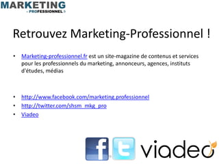 Retrouvez Marketing-Professionnel !
• Marketing-professionnel.fr est un site-magazine de contenus et services
  pour les professionnels du marketing, annonceurs, agences, instituts
  d'études, médias



• http://www.facebook.com/marketing.professionnel
• http://twitter.com/shsm_mkg_pro
• Viadeo




                                     29
 