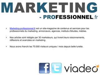 •   Marketing-professionnel.fr est un site-magazine de contenus et services pour les
    professionnels du marketing, annonceurs, agences, instituts d'études, médias.

•   Nos articles sont rédigés par 30 marketeurs, qui livrent leurs raisonnements,
    réflexions et avancées en marketing.

•   Nous avons franchi les 70.000 visiteurs uniques / mois depuis belle lurette.




                                             3
 