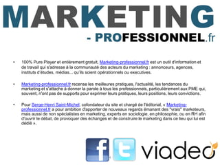 •   100% Pure Player et entièrement gratuit, Marketing-professionnel.fr est un outil d'information et
    de travail qui s'adresse à la communauté des acteurs du marketing : annonceurs, agences,
    instituts d’études, médias... qu’ils soient opérationnels ou executives.

•   Marketing-professionnel.fr recense les meilleures pratiques, l'actualité, les tendances du
    marketing et s'attache à donner la parole à tous les professionnels, particulièrement aux PME qui,
    souvent, n'ont pas de supports pour exprimer leurs pratiques, leurs positions, leurs convictions.

•   Pour Serge-Henri Saint-Michel, cofondateur du site et chargé de l'éditorial, « Marketing-
    professionnel.fr a pour ambition d'apporter de nouveaux regards émanant des "vrais" marketeurs,
    mais aussi de non spécialistes en marketing, experts en sociologie, en philosophie, ou en RH afin
    d'ouvrir le débat, de provoquer des échanges et de construire le marketing dans ce lieu qui lui est
    dédié ».




                                                   4
 