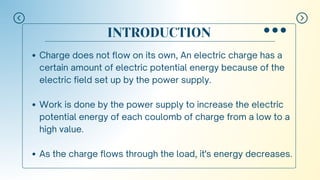 INTRODUCTION
Charge does not flow on its own, An electric charge has a
certain amount of electric potential energy because of the
electric field set up by the power supply.
Work is done by the power supply to increase the electric
potential energy of each coulomb of charge from a low to a
high value.
As the charge flows through the load, it's energy decreases.
 