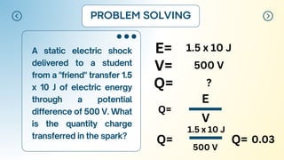 A static electric shock
delivered to a student
from a "friend" transfer 1.5
x 10 J of electric energy
through a potential
difference of 500 V. What
is the quantity charge
transferred in the spark?
PROBLEM SOLVING
E= 1.5 x 10 J
V=
Q=
500 V
?
Q=
E
V
Q=
1.5 x 10 J
500 V
Q= 0.03
 