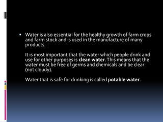  Water is also essential for the healthy growth of farm crops
and farm stock and is used in the manufacture of many
products.
It is most important that the water which people drink and
use for other purposes is clean water.This means that the
water must be free of germs and chemicals and be clear
(not cloudy).
Water that is safe for drinking is called potable water.
 