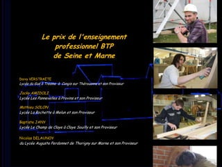 Le prix
de l’enseignement
professionnel
BTP de
Seine-et-Marne
Le prix de l'enseignement
professionnel BTP
de Seine et Marne

Daivy VERSTRAETE

Lycée du Gué à Tresme à Congis sur Thérouanne et son Proviseur

Jacky AMIDOLI
Lycée Les Pannevelles à Provins et son Proviseur
Mathieu SOLON
Lycée La Rochette à Melun et son Proviseur
Baptiste JANY

Lycée Le Champ de Claye à Claye Souilly et son Proviseur
Nicolas DELAUNOY

du Lycée Auguste Perdonnet de Thorigny sur Marne et son Proviseur

 