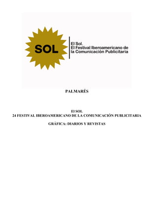 PALMARÉS



                          El SOL
24 FESTIVAL IBEROAMERICANO DE LA COMUNICACIÓN PUBLICITARIA

                GRÁFICA: DIARIOS Y REVISTAS
 