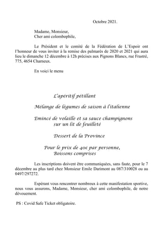 Octobre 2021.
Madame, Monsieur,
Cher ami colombophile,
Le Président et le comité de la Fédération de L’Espoir ont
l’honneur de vous inviter à la remise des palmarès de 2020 et 2021 qui aura
lieu le dimanche 12 décembre à 12h précises aux Pignons Blancs, rue Frastré,
775, 4654 Charneux.
En voici le menu
L’apéritif pétillant
Mélange de légumes de saison à l’italienne
Emincé de volaille et sa sauce champignons
sur un lit de feuilleté
Dessert de la Province
Pour le prix de 40€ par personne,
Boissons comprises
Les inscriptions doivent être communiquées, sans faute, pour le 7
décembre au plus tard chez Monsieur Emile Darimont au 087/310028 ou au
0497/297272.
Espérant vous rencontrer nombreux à cette manifestation sportive,
nous vous assurons, Madame, Monsieur, cher ami colombophile, de notre
dévouement.
PS : Covid Safe Ticket obligatoire.
 