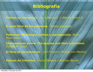 Bibliografía

       Palmas en Venezuela. Jesús Hoyos F. Y Alberto Braun A.


       El gran libro de las palmeras. Teresa Garcerán


       Palmeras. Morfología, cultivo y reproducción. Pedro
       Mota Ibáñez

       Chamaedorea palms. The species and their cultivation.
       Donald R. Hodel

       El libro de las palmeras. Carl Friedrich Phillipp von Martius


       Palmas de Colombia. Gloria Galeano y Rodrigo Bernal
                                                            129
                                                            129


miércoles 13 de julio de 2011
 