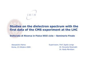 Studies on the dielectron spectrum with the
first data of the CMS experiment at the LHC

Dottorato di Ricerca in Fisica XXII ciclo – Seminario Finale



 Alessandro Palma                   Supervisors: Prof. Egidio Longo
 Roma, 23 Ottobre 2009                           Dr. Riccardo Paramatti
                                                 Dr. Paolo Meridiani
 