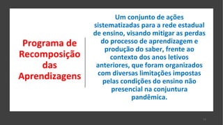 Programa de
Recomposição
das
Aprendizagens
Um conjunto de ações
sistematizadas para a rede estadual
de ensino, visando mitigar as perdas
do processo de aprendizagem e
produção do saber, frente ao
contexto dos anos letivos
anteriores, que foram organizados
com diversas limitações impostas
pelas condições do ensino não
presencial na conjuntura
pandêmica.
11
 