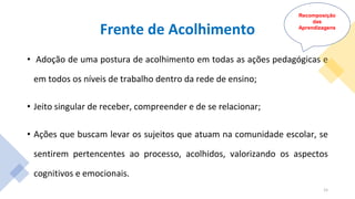 Frente de Acolhimento
• Adoção de uma postura de acolhimento em todas as ações pedagógicas e
em todos os níveis de trabalho dentro da rede de ensino;
• Jeito singular de receber, compreender e de se relacionar;
• Ações que buscam levar os sujeitos que atuam na comunidade escolar, se
sentirem pertencentes ao processo, acolhidos, valorizando os aspectos
cognitivos e emocionais.
Recomposição
das
Aprendizagens
15
 