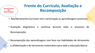 Frente do Currículo, Avaliação e
Recomposição
• Reordenamento Curricular com a priorização as aprendizagens essenciais;
• Avaliação diagnóstica e contínua durante todo o processo de
Recomposição;
• Recomposição das aprendizagens com foco nas habilidades de letramento
e alfabetização e do letramento matemático para toda a educação básica.
Recomposição
das
Aprendizagens
16
 