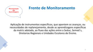 Frente de Monitoramento
Aplicação de instrumentos específicos, que apontem os avanços, ou
necessidades de replanejamento, desde as aprendizagens especificas
da matriz adotada, ao fluxo das ações entre a Seduc, Semed´s,
Diretorias Regionais e Unidades Escolares de Ensino.
Recomposição
das
Aprendizagens
17
 