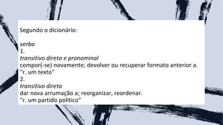 Segundo o dicionário:
verbo
1.
transitivo direto e pronominal
compor(-se) novamente; devolver ou recuperar formato anterior a.
"r. um texto"
2.
transitivo direto
dar nova arrumação a; reorganizar, reordenar.
"r. um partido político"
5
 