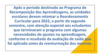 Após o período destinado ao Programa de
Recomposição das Aprendizagens, as unidades
escolares devem retomar o Reordenamento
Curricular para 2022, a partir do segundo
semestre, com atenção especial aos estudantes
que terminaram o programa com algumas
necessidades de ajustes na aprendizagem,
conforme o resultado da avaliação de saída que
foi aplicada antes da reenturmação dos mesmos.
50
 
