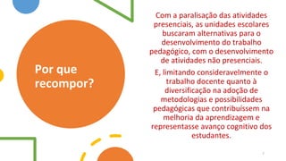 Por que
recompor?
Com a paralisação das atividades
presenciais, as unidades escolares
buscaram alternativas para o
desenvolvimento do trabalho
pedagógico, com o desenvolvimento
de atividades não presenciais.
E, limitando consideravelmente o
trabalho docente quanto à
diversificação na adoção de
metodologias e possibilidades
pedagógicas que contribuíssem na
melhoria da aprendizagem e
representasse avanço cognitivo dos
estudantes.
7
 