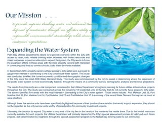 Our Mission . . .
Palm Bay Utilities Department’s desire is to provide everyone within the City with
access to clean, safe, reliable drinking water. However, with limited resources and
mixed responses to previous attempts to expand the system, the City wants to focus
the expansion efforts in those areas with the most property owners both interested
in connecting and likely to connect should public water be made available.
In September 2010, property owners without access to City water were surveyed to
gauge their interest in connecting to the City’s municipal water system. This study
was conducted to reflect the current economic condition and demographic changes
of the City since the initial 2006 Water Demand Study. This study was commissioned by the City to assist in determining where the expansion of
the public water system is most economically feasible, through the means of a community survey, demographic analysis and revenue projections.
The results from this study are a vital component considered in the Utilities Department’s long-term planning for future utilities infrastructure projects
throughout the City. The study was conducted across the remaining 18 residential units in the City that do not currently have access to City water.
The survey identified five areas with the most interest in connecting to the City’s water system. Those areas include: Port Malabar Unit 26, Port
Malabar Unit 36, Port Malabar Unit 14, Port Malabar Unit 22 and Port Malabar Unit 37. A summary of the recent Water Demand Survey can be found at
www.pbud.org.
Although these five service units have been specifically highlighted because of their positive characteristics that would support expansion, they should
not be regarded as the only service units worthy of consideration for community investment projects.
Ultimately, the decision to expand City water to any area of the city lies in the hands of the residents that reside there. Due to the limited resources
currently available for such projects, the Utilities Department will primarily depend on the City’s special assessment process to help fund such future
projects. Self-determination by neighbors through the special assessment program is the fastest way to bring water to our community.
Expanding the Water System
to provide superior drinking water and advanced treatment and
disposal of wastewater through an effective utility system reflecting
responsible environmental stewardship while striving to exceed
customers’ expectations.
 