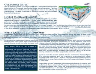 Our Source Water
The City of Palm Bay’s water source is groundwater that is obtained from 41 wells located
throughout the city. These wells draw from the Floridan and surficial aquifers. Palm Bay
Utilities treats the raw water from its wells using processes known as lime-softening and
reverse osmosis. The water is chlorinated for disinfection purposes and then fluoridated
for dental health purposes.
Source Water Assessments
The Florida Department of Environmental Protection (FDEP) initiated the Source Water
Assessment & Protection Program (SWAPP) in 1996. SWAPP Assessments have been
performed on Palm Bay’s water system since 2004. The most recent assessment of our
system was performed in 2009 by FDEP. The assessment was conducted to provide in-
formation about any potential sources of contamination in the vicinity of our wells. There are 8 unique potential sources of contamination identified
for this system with low to moderate susceptibility levels. The assessment results are available on the FDEP web site at www.dep.state.fl.us/swapp
or they can be obtained by contacting Tim VanDeventer, Water Treatment Plant Superintendent, at (321) 952-3410.
Water Sources & Contaminants
The sources of drinking water (both tap and bottled water) include rivers, lakes, streams, ponds, reservoirs, springs, and wells. As water travels
over the surface of the land or through the ground, it dissolves naturally occurring minerals and, in some cases, radioactive material, and can pick
up substances resulting from the presence of animals or from human activity.
Contaminants that may be present in source water include: (a) Microbial contaminants, such as viruses and bacteria, which may come from sewage
treatment plants, septic systems, agricultural livestock operations, and wildlife. (b) Inorganic contaminants, such as salts and metals, which can be
naturally-occurring or result from urban stormwater runoff, industrial or domestic wastewater discharges, oil and gas production, mining or farming.
(c) Pesticides and herbicides, which may come from a variety of sources such as agricul-
ture, urban stormwater runoff, and residential uses. (d) Organic chemical contaminants,
including synthetic and volatile organic chemicals, which are by-products of industrial
processes and petroleum production, and can also come from gas stations, urban storm-
water runoff, and septic systems. (e) Radioactive contaminants, which can be naturally
occurring or be the result of oil and gas production and mining activities.
In order to ensure that tap water is safe to drink, the Environmental Protection Agency
(EPA) prescribes regulations, which limit the amount of certain contaminants in water
provided by public water systems. The Food and Drug Administration (FDA) regulations
establish limits for contaminants in bottled water, which must provide the same protection
for public health.
Drinking water, including bottled water, may reasonably be expected to contain at least
small amounts of some contaminants. The presence of contaminants does not necessar-
ily indicate that the water poses a health risk. More information about contaminants and
potential health effects can be obtained by calling the Environmental Protection Agency’s
Safe Drinking Water Hotline at 1-800-426-4791.
Important Health Information
Some people may be more vulnerable to contami-
nants in drinking water than the general population.
Immuno-compromised persons such as persons with
cancer undergoing chemotherapy, persons who have
undergone organ transplants, people with HIV/AIDS or
other immune system disorders, some elderly, and in-
fants can be particularly at risk from infections. These
people should seek advice about drinking water from
their health care providers. Environmental Protec-
tion Agency/Centers for Disease Control guidelines
on appropriate means to lessen the risk of infection
by Cryptosporidium and other microbiological con-
taminants are available from the Safe Drinking Water
Hotline (1-800-426-4791).
Illustration
provided
by
St. Johns
River W
ater M
anagem
ent District
 