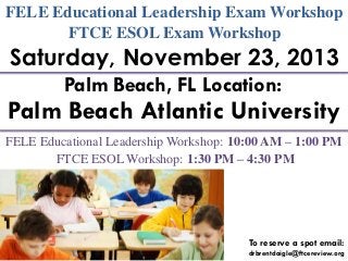 FELE Educational Leadership Exam Workshop
FTCE ESOL Exam Workshop

Saturday, November 23, 2013
Palm Beach, FL Location:

Palm Beach Atlantic University
FELE Educational Leadership Workshop: 10:00 AM – 1:00 PM
FTCE ESOL Workshop: 1:30 PM – 4:30 PM

To reserve a spot email:
drbrentdaigle@ftcereview.org

 