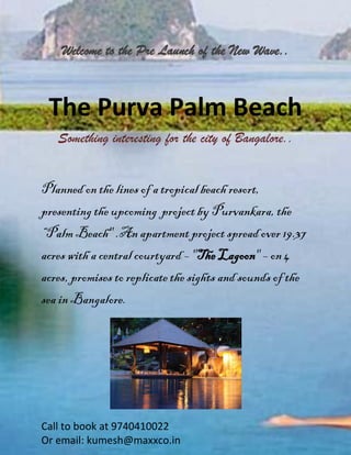 Call to book at 9740410022 
Or email: kumesh@maxxco.in 
Welcome to the Pre Launch of the New Wave.. 
The Purva Palm Beach 
Something interesting for the city of Bangalore.. 
Planned on the lines of a tropical beach resort, presenting the upcoming project by Purvankara, the “Palm Beach" .An apartment project spread over 19.37 acres with a central courtyard – "The Lagoon" – on 4 acres, promises to replicate the sights and sounds of the sea in Bangalore. 
 