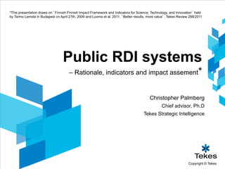 *This presentation draws on ’Finnish Finnish Impact Framework and Indicators for Science, Technology, and Innovation’ held
by Tarmo Lemola in Budapest on April 27th, 2009 and Luoma et al. 2011. ’Better results, more value’. Tekes Review 288/2011




                                 Public RDI systems
                                     – Rationale, indicators and impact assement*


                                                                                        Christopher Palmberg
                                                                                                Chief advisor, Ph.D
                                                                                    Tekes Strategic Intelligence




                                                                                                                 Copyright © Tekes
 