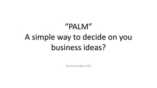 “PALM”
A simple way to decide on you
business ideas?
Business Ideas 101
 