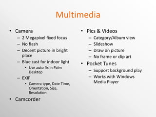 Multimedia Camera 2 Megapixel fixed focus No flash Decent picture in bright place Blue cast for indoor light Use auto fix in Palm Desktop EXIF Camera type, Date Time, Orientation, Size, Resolution Camcorder Pics & Videos Category/Album view Slideshow Draw on picture No frame or clip art Pocket Tunes Support background play Works with Windows Media Player 