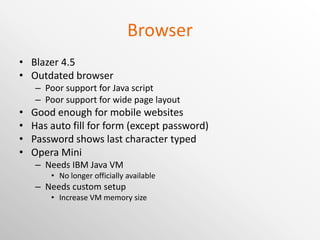 Browser Blazer 4.5 Outdated browser Poor support for Java script Poor support for wide page layout Good enough for mobile websites Has auto fill for form (except password) Password shows last character typed Opera Mini Needs IBM Java VM No longer officially available Needs custom setup Increase VM memory size 
