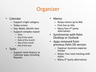 Organizer Calendar Support single category Today screen Day, Week, Month view Support complex repeat Daily Day of the week Date of the month Day of the month Day of the year Tasks Support same feature as Calendar apps including Repeats Memo Keeps memo up to 4kb First line as title Many free 3 rd  party alternatives Synchronize with Palm Desktop or Outlook Apps removed from previous Palm OS version Expense: business expense tracker Notes: free note tracking with stylus Many 3 rd  party alternatives are available 