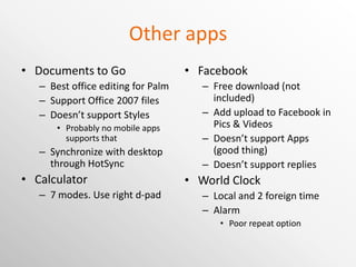 Other apps Documents to Go Best office editing for Palm Support Office 2007 files Doesn’t support Styles Probably no mobile apps supports that Synchronize with desktop through HotSync Calculator 7 modes. Use right d-pad Facebook Free download (not included) Add upload to Facebook in Pics & Videos Doesn’t support Apps (good thing) Doesn’t support replies World Clock Local and 2 foreign time Alarm Poor repeat option 