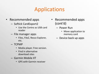 Applications Recommended apps Softick CardExport2 Use the Centro as USB card reader File manager apps Files, FileZ, Resco Explorer, etc. TCPMP Media player. Free version. Now Core Player. Free version is available in alternate download site. Garmin Mobile XT GPS with Garmin receiver Recommended apps (cont’d) Power Run Move application to memory card Device back up apps Resco Backup, etc Input Method Editor PoBox (Open source Japanese IME) 